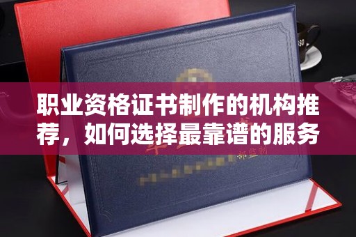 望城职业资格证书制作的机构推荐，如何选择最靠谱的服务商？